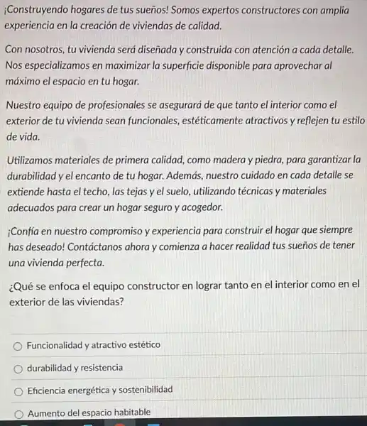 ¿Construyendo hogares de tus sueños! Somos expertos constructores con amplia
experiencia en la creación de viviendas de calidad.
Con nosotros, tu vivienda será disenada y construida con atención a cada detalle.
Nos especializamos en maximizar la superficie disponible para aprovechar al
máximo el espacio en tu hogar.
Nuestro equipo de profesionales se asegurará de que tanto el interior como el
exterior de tu vivienda sean funcionales.estéticamente atractivos y reflejen tu estilo
de vida.
Utilizamos materiales de primera calidad, como madera y piedra, para garantizar la
durabilidad y el encanto de tu hogar. Además.nuestro cuidado en cada detalle se
extiende hasta el techo las tejas y el suelo, utilizando técnicas y materiales
adecuados para crear un hogar seguro y acogedor.
;Confia en nuestro compromiso y experiencia para construir el hogar que siempre
has deseado!Contáctanos ahora y comienza a hacer realidad I tus sueños de tener
una vivienda perfecta.
¿Qué se enfoca el equipo constructor en lograr tanto en el interior como en el
exterior de las viviendas?
Funcionalidad y atractivo estético
durabilidad y resistencia
Eficiencia energética y sostenibilidad
Aumento del espacio habitable