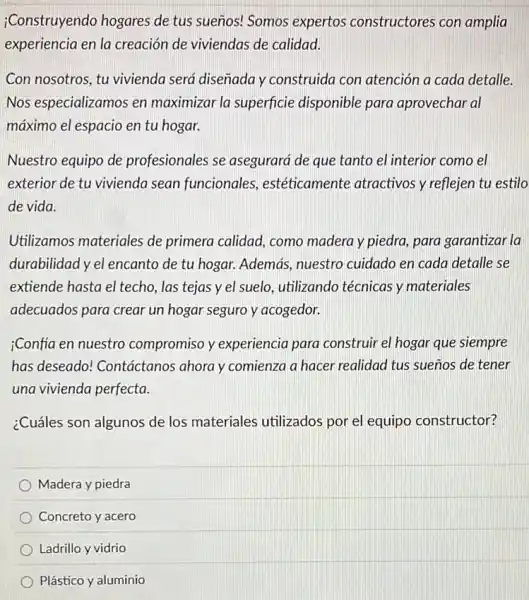 ;Construyendo hogares de tus sueños! Somos expertos constructores con amplia
experiencia en la creación de viviendas de calidad.
Con nosotros, tu vivienda será diseñada y construida con atención a cada detalle.
Nos especializamos en maximizar la superficie disponible para aprovechar al
máximo el espacio en tu hogar.
Nuestro equipo de profesionales se asegurará de que tanto el interior como el
exterior de tu vivienda sean funcionales estéticamente atractivos y reflejen tu estilo
de vida.
Utilizamos materiales de primera calidad, como madera y piedra, para garantizar la
durabilidad y el encanto de tu hogar. Además nuestro cuidado en cada detalle se
extiende hasta el techo las tejas y el suelo. utilizando técnicas y materiales
adecuados para crear un hogar seguro y acogedor.
;Confia en nuestro compromiso y experiencia para construir el hogar que siempre
has deseado!Contáctanos ahora y comienza a hacer realidad tus sueños de tener
una vivienda perfecta.
¿Cuáles son algunos de los materiales utilizados por el equipo constructor?
Madera y piedra
Concreto y acero
Ladrillo y vidrio
Plástico y aluminio