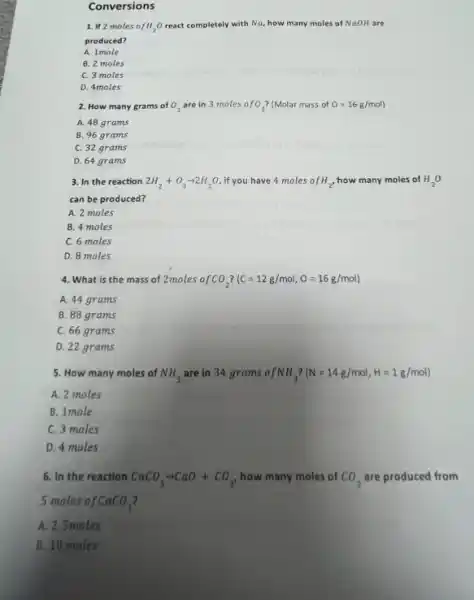 Conversions
1. If 2 moles o fH_(2)O react completely w with Na, how many moles of NaOH are
produced?
A. 1 mole
B. 2 moles
C. 3 moles
D. 4 moles
2. How many grams of O_(2) are in 3 moles o fO_(2) (Molar mass of O=16g/mol)
A. 48 grams
B. 96 grams
C. 32 grams
D. 64 grams
3. In the reaction 2H_(2)+O_(2)arrow 2H_(2)O if you have 4 moles of H_(2), how many moles of H_(2)O
can be produced?
A. 2 moles
B. 4 moles
C. 6 moles
D. 8 moles
4. What is the mass of 2moles of CO_(2) (C=12g/mol,O=16g/mol)
A. 44 grams
B. 88 grams
C. 66 grams
D. 22 grams
5. How many moles of NH_(3) are in 34 grams of NH_(3) (N=14g/mol,H=1g/mol)
A. 2 moles
B. 1 mole
C. 3 moles
D. 4 moles
6. In the reaction CaCO_(3)arrow CaO+CO_(2) how many moles of CO_(2) are produced from
5 moles of CaCO_(3) 7
A. 2. Smoles
B. 10 moles