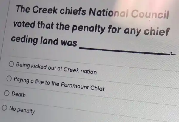 The Creek chiefs National Council
voted that the penalty for any chief
ceding land was
__
Being kicked out of Creek nation
Paying a fine to the Paramount Chief
Death
No penalty