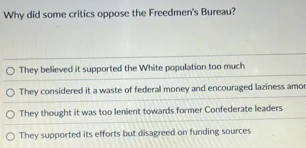 Why did some critics oppose the Freedmen's Bureau?
They believed it supported the White population too much
They considered it a waste of federal money and encouraged laziness amor
They thought it was too lenient towards former Confederate leaders
They supported its efforts but disagreed on funding sources