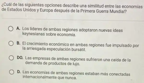 ¿Cuál de las siguientes opciones describe una similitud entre las economías
de Estados Unidos y Europa después de la Primera Guerra Mundial?
A. Los lideres de ambas regiones adoptaron nuevas ideas
keynesianas sobre economía.
B. El crecimiento económico en ambas regiones fue impulsado por
la arriesgada especulación bursátil.
DO. Las empresas de ambas regiones sufrieron una caída de la
demanda de productos de lujo.
D. Las economías de ambas regiones estaban más conectadas
internacionalmente que nunca.