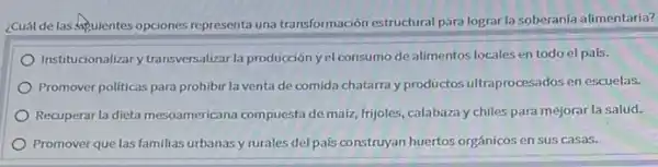 ¿Cuál de las squientes opciones representa una transformación estructural para lograr la soberanía alimentaria?
Institucionalizary transversalizar la producción yel consumo de alimentos locales en todo el país.
Promover politicas para prohibir la venta de comida chatarra y productos ultraprocesados en escuelas.
Recuperar la dieta mesoamericana compuesta de maiz, frijoles calabaza y chiles para mejorar la salud.
Promover que las familias urbanasy rurales del pais construyan huertos orgánicos en sus casas.