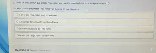 ¿Cuál es un tema comùn que pintaba Frida Kahlo que es evidente en la pintura Frida y Diego Rivera (1931)?
Un tema común que pintaba Frida Kahlo y es evidente en esta pintura es __
el amor que Frida Kahlo tenia por animales
la dinámica de su relación con Diego Rivera
el vestido tradicional de Frida Kahlo
la obra que Diego Rivera está pintando
Question 29 (Matching Worth 4 points)