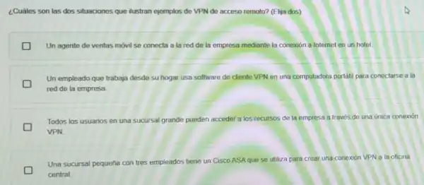 ¿Cuáles son las dos situaciones que ilustran ejemplos de VPN de acceso remoto? (Elija dos)
Un agente de ventas móvil se conecta a la red de la empresa mediante la conexion a Internet en un hotel.
Un empleado que trabaja desde su hogar usa software de cliente VPN en una computadora portátil para conectarse a i la
red de la empresa.
Todos los usuarios en una sucursal grande pueden acceder a los recursos de la empresa a través de una unica conexión
VPN
Una sucursal pequeña con tres empleados tiene un Cisco ASA que se utiliza para crea una conexión VPN a la oficina
central