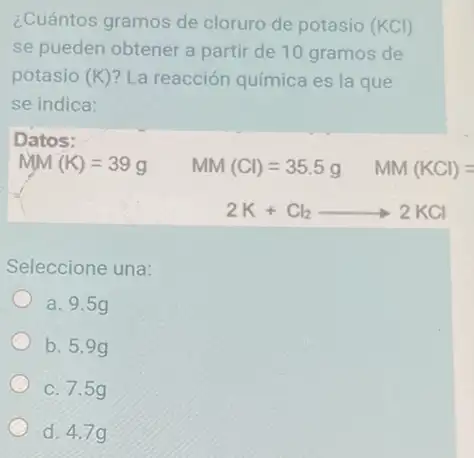 ¿Cuántos gramos de cloruro de potasio (KCl)
se pueden obtener a partir de 10 gramos de
potasio (K) La reacción química es la que
se indica:
Datos:
MM(K)=39g MM(Cl)=35.5g MM(KCl)=
2K+Cl_(2)arrow 2KCl
Seleccione una:
a. 9.5g
b. 5.99
c. 7.5g
d. 4.7g