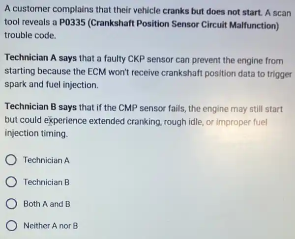 A customer complains that their vehicle cranks but does not start. A scan
tool reveals a P0335 (Crankshaft Position Sensor Circuit Malfunction)
trouble code.
Technician A says that a faulty CKP sensor can prevent the engine from
starting because the ECM won't receive crankshaft position data to trigger
spark and fuel injection
Technician B says that if the CMP sensor fails, the engine may still start
but could experience extended cranking ,rough idle, or improper fuel
injection timing.
Technician A
Technician B
Both A and B
Neither A nor B