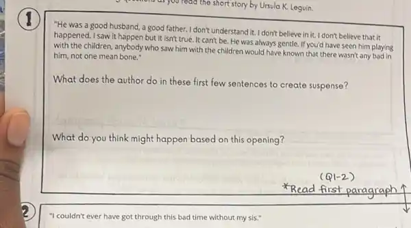 D questions as you read the short story by Ursula K. Leguin.
"He was a good husband, a good father.I don't understand it. I don't believe in it. I don't believe that it
happened. I saw it happen but it isn't true. It can't be. He was always gentle. If you'd have seen him playing
with the children, anybody who saw him with the children would have known that there wasn't any bad in
him, not one mean bone."
What does the author do in these first few sentences to create suspense?
What do you think might happen based on this opening?
Read first
paragraph
"I couldn't ever have got through this bad time without my sis .