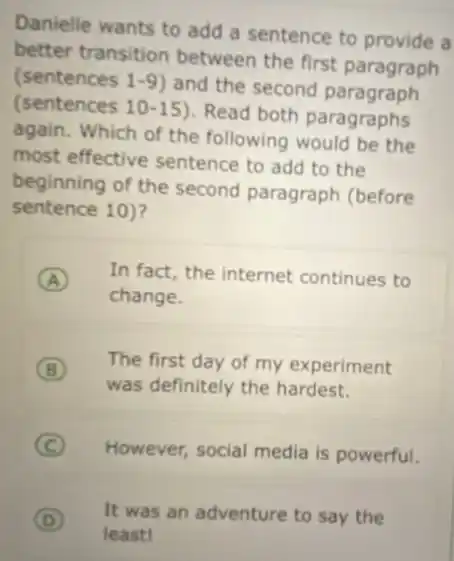 Danielle wants to add a sentence to provide , a
better transition between the first paragraph
(sentences 1-9 ) and the second paragraph
(sentences 10-15)Read both paragraphs
again. Which of the following would be the
most effective sentence to add to the
beginning of the second paragraph (before
sentence 10)?
A
change.
In fact, the internet continues to
B
was definitely the hardest.
The first day of my experiment
C )
However, social media is powerful.
D
least!
It was an adventure to say the