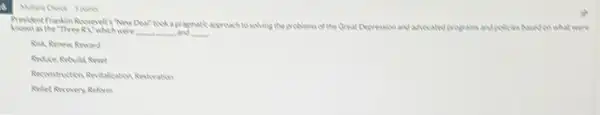 Deal"took a pragmatic approach to solving the problems of the Great Depression and ahecated programs and policies based cowhat were
as the "three RX"which were __ __ and __
Risk, Renew Reward
Reconstruction Revizationtion Amstration
Reliet Recovery Reform