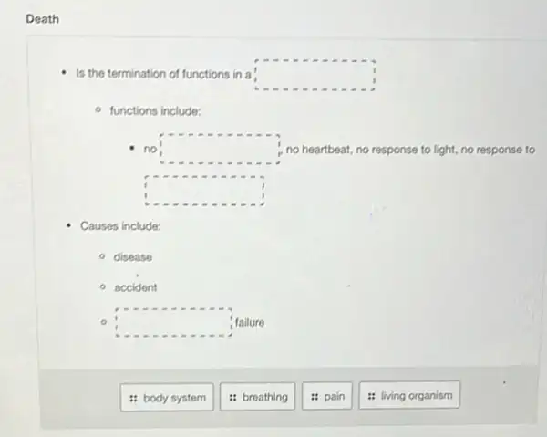 Death
Is the termination of functions in a square 
functions include:
no square  no heartbeat, no response to light, no response to
square 
Causes include:
- disease
accident
square  failure
: body system
: breathing
pain
: living organism