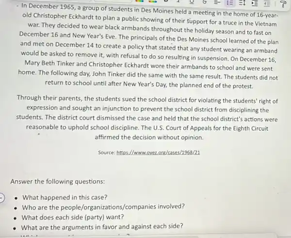 In December 1965, a group of students in Des Moines held a meeting in the home of 16-year-
old Christopher Eckhardt to plan a public showing of their Support for a truce in the Vietnam
war. They decided to wear black armbands throughout the holiday season and to fast on
December 16 and New Year's Eve. The principals of the Des Moines school learned of the plan
and met on December 14 to create a policy that stated that any student wearing an armband
would be asked to remove it, with refusal to do so resulting in suspension. On December 16.
Mary Beth Tinker and Christopher Eckhardt wore their armbands to school and were sent
home. The following day,John Tinker did the same with the same result. The students did not
return to school until after New Year's Day,the planned end of the protest.
Through their parents, the students sued the school district for violating the students' right of
expression and sought an injunction to prevent the school district from disciplining the
students. The district court dismissed the case and held that the school district's actions were
reasonable to uphold school discipline. The U.S. Court of Appeals for the Eighth Circuit
affirmed the decision without opinion.
Source: https:/www.oyez.org/cases.1968/21
Answer the following questions:
What happened in this case?
B. minutes /organizations/companies involved?
What does each side (party) want?
What are the arguments in favor and against each side?