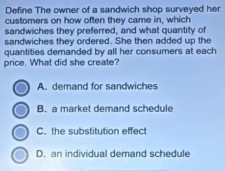 Define The owner of a sandwich shop surveyed her
customers on how often they came in, which
sandwiches they preferred, and what quantity of
sandwiches they ordered . She then added up the
quantities demanded by all her consumers at each
price. What did she create?
A. demand for sandwiches
B. a market demand schedule
C. the substitution effect
D. an individual demand schedule