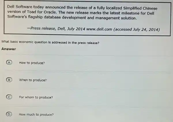 Dell Software today announced the release of a fully localized SImplified Chinese
version of Toad for Oracle. The new release marks the latest millestone for Dell
Software's flagship database development and management solution.
-Press release, Dell, July 2014 www.dell.com (accessed July 24, 2014)
What basic economic question Is addressed in the press release?
Answer
A How to produce?
B When to produce?
C For whom to produce?
D How much to produce?