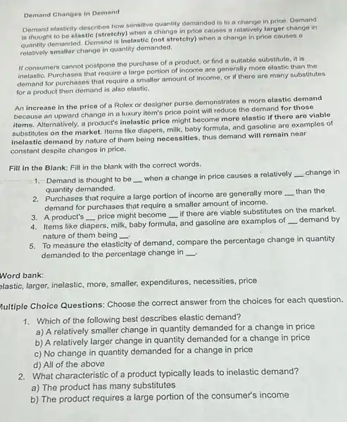 Demand Changes in Demand
Demand elasticity describes how sensitive quantity demanded is to a change in price Demand
is thought to be elastic (stretchy) when a change in price causes a relatively larger change in
is thoug demanded. Demand is inelastic (not stretchy) when a change in price causes a
relatively smaller change in quantity demanded.
If consumers cannot postpone the purchase of a product, or find a suitable substitute, it is
inelastic. Purchases that require a large portion of income are generally more elastic than the
demand for purchases that require a smaller amount of income, or if there are many substitutes
for a product then demand is also elastic.
An increase in the price of a Rolex or designer purse demonstrates a more elastic demand
because an upward change in a luxury item's price point will reduce the demand for those
items. Alternatively, a product's inelastic price might become more elastic if there are viable
substitutes on the market.Items like diapers, milk baby formula, and gasoline are examples of
inelastic demand by nature of them being necessities , thus demand will remain near
constant despite changes in price.
Fill in the Blank:Fill in the blank with the correct words.
__
1. Demand is thought to be __
when a change in price causes a relatively __ change in
quantity demanded.
2. Purchases that require a large portion of income are generally more
__ than the
demand for purchases that require a smaller amount of income.
3. A product's
__ price might become __
if there are viable substitutes on the market.
4. Items like diapers, milk baby formula, and gasoline are examples of
__ demand by
nature of them being __
5. To measure the elasticity of demand, compare the percentage change in quantity
demanded to the percentage change in __
Word bank:
elastic, larger, inelastic, more smaller, expenditures necessities, price
fultiple Choice Questions Choose the correct answer from the choices for each question.
1. Which of the following best describes elastic demand?
a) A relatively smaller change in quantity demanded for a change in price
b) A relatively larger change in quantity demanded for a change in price
c) No change in quantity demanded for a change in price
d) All of the above
2. What characteristic of a product typically leads to inelastic demand?
a) The product has many substitutes
b) The product requires a large portion of the consumer's income