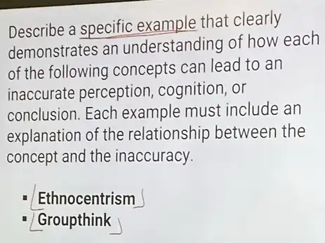 Describe a specific example that clearly
demonstrates an understanding of how each
of the following concepts can lead to an
inaccurate perception cognition, or
conclusion. Each example must include an
explanation of the relationship between the
concept and the inaccuracy.
Ethnocentrism
Groupthink