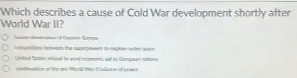 Which describes a cause of Cold War development shortly after
World War II?
Soviet domination of Exctem Brone
competion between the superpowers to explore cuter space
United Sates reflecal to send economic aid to European mations
contination of the pre -Worke War Ill balance of power