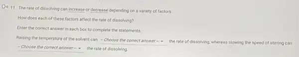 Di) 11. The rate of dissolving can increase or decrease depending on a variety of factors.
How does each of these factors affect the rate of dissolving?
Enter the correct answer in each box to complete the statements.
Raising the temperature of the solvent can
square  the rate of dissolving.whereas slowing the speed of stirring can
square  the rate of dissolving.