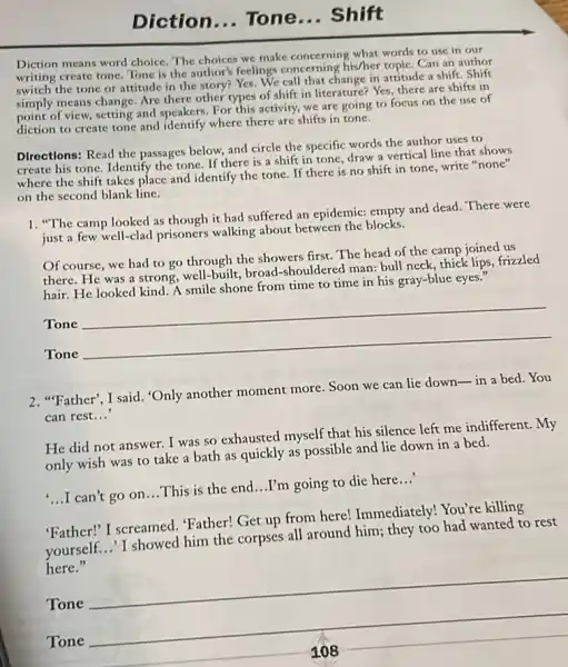 Diction... Tone ... Shift
Diction means word choice The choices we make concerning what words to use in our
writing create tone. Tone is the author's feelings concerning his/her topic. Can an author
switch the tone or attitude in the story?Yes. We call that change in attitude a shift. Shift
simply means change. Are there other types of shift in literature? Yes,there are shifts in
simpl of view, setting and speakers. For this activity, we are going to focus on the use of
diction to create tone and identify where there are shifts in tone.
Directions: Read the passages below, and circle the specific words the author uses to
create his tone. Identify the tone. If there is a shift in tone, draw a vertical line that shows
where the shift takes place and identify the tone. If there is no shift in tone write "none"
on the second blank line.
1. "The camp looked as though it had suffered an epidemic: empty and dead. There were
just a few well-clad prisoners walking about between the blocks.
Of course, we had to go through the showers first. The head of the camp joined us
there. He was a strong, well-built, broad shouldered man: bull neck thick lips, frizzled
hair. He looked kind A smile shone from time to time in his gray-blue eyes."
Tone
Tone
__
2. "Father", I said. "Only another moment more Soon we can lie down-in a bed.You
can rest __
He did not answer I was so exhausted myself that his silence left me indifferent. My
only wish was to take a bath as quickly as possible and lie down in a bed.
....can't go on...This is the end...I'm going to die here...
"Father!" I screamed Father! Get up from here! Immediately! You're killing
yourself...'I showed him the corpses all around him; they too had wanted to rest
here."
Tone
__
__