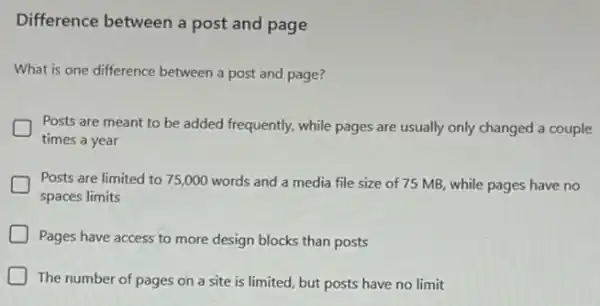 Difference between a post and page
What is one difference between a post and page?
Posts are meant to be added frequently, while pages are usually only changed a couple
times a year
Posts are limited to 75,000 words and a media file size of 75 MB, while pages have no
spaces limits
Pages have access to more design blocks than posts
J The number of pages on a site is limited, but posts have no limit