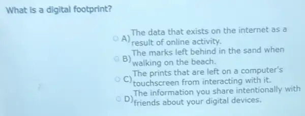 What is a digital footprint?
A)
result of online activity.
The data that exists on the internet as a
The marks left behind in the sand when
B)
walking on the beach.
The prints that are left on a computer's
C) touchscreen from interacting with it.
D) friends about your digital devices.
The information you share intentionally with