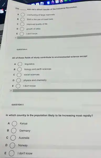The __ was not a direct results of the Industrial Revolution.
A	overhunting of large mammals
B	Shift in the use of fossil fuels
C	improved quality of life
D	growth of cities
E	I don't know
QUESTION 4
All of these fields of study contribute to environmental science except
A	linguistics
B	biology and earth sciences
C	social sciences
physics and chemistry
I don't know
QUESTION 5
In which country is the population likely to be increasing most rapidly?
A	Kenya
B	Germany
C	Australia
D	Norway
E	I don't know