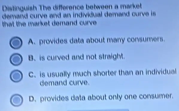 Distinguish The difference between a market
demand curve and an individual demand ourve is
that the market demand curve
A. provides data about many consumers.
B. is curved and not straight.
C. is usually much shorter than an individual
demand curve.
D. provides data about only one consumer.