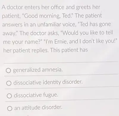 A doctor enters her office and greets her
patient, "Good morning Ted." The patient
answers in an unfamiliar voice, "Ted has gone
away!" The doctor asks "Would you like to tell
me your name?" "I'm Ernie, and I don't like you!"
her patient replies. This patient has
generalized amnesia.
dissociative identity disorder.
dissociative fugue.
an attitude disorder.