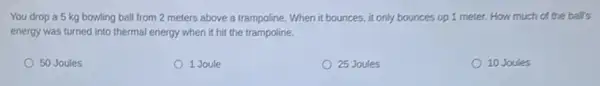 You drop a 5 kg bowling ball from 2 meters above a trampoline.When it bounces, it only bounces up 1 meter. How much of the ball's
energy was turned into thermal energy when it hit the trampoline.
50 Joules
1 Joule
25 Joules
10 Joules