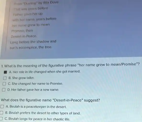 From "Dusting" by Rita Dove
That was years before
Father gave her up
with her name, years before
her name grew to mean
Promise, then
Desert-in-Peace
Long before the shadow and
sun's accomplice, the tree.
1. What is the meaning of the figurative phrase "her name grew to mean/Promise"?
A. Her role in life changed when she got married.
B. She grew taller.
C. She changed her name to Promise.
D. Her father gave her a new name.
What does the figurative name "Descrt-in-Peace "suggest?
A. Beulah is a peacekeeper in the desert.
B. Beulah prefers the desert to other types of land.
C. Beulah longs for peace in her chaotic life.