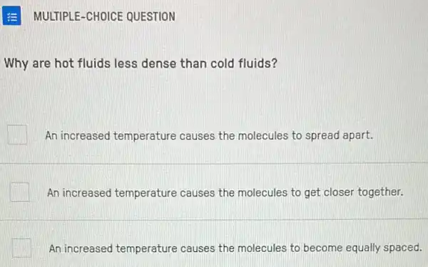 E MULTIPLE-CHOICE QUESTION
Why are hot fluids less dense than cold fluids?
An increased temperature causes the molecules to spread apart.
An increased temperature causes the molecules to get closer together.
An increased temperature causes the molecules to become equally spaced.