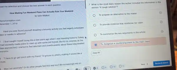 ead the selection and choose the best answer to each question.
How Making Fun Weekend Plans Can Actually Ruin Your Weekend
by Selin Malkoc
heconversation.com
December 1, 2016
Have you ever found yourself dreading a leisurely activity you had eagerly scheduled
lays or weeks in advance?
I first caught myself doing this a few years ago when I was traveling home to Turkey.
had excitedly made plans to meet up with some old friends. But to my surprise, as the
pate approached, I started to feel reluctant and unenthusiastic about these long-awaited
eunions.
"I have to go get lunch with my friend," I'd grouse to others, making it sound like a
chore.
4. Was I an anomaly? Or do other people feel this way too? We increasingly rely on
7. What is the most likely reason the author included the information in the
section "A rough solution"?
To propose an alternative to the reader
To provide evidence that reinforces her claim
E
To summarize the key arguments in the article	E
To recognize a counterargument to the main claim