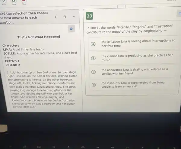 ead the selection then choose
ne best answer to each
uestion.
That's Not What Happened
Characters
LINA: A girl in her late teens
JOELLE: Also a girl in her late teens,and Lina's best
friend
FRIEND 1
FRIEND 2
1 [Lights come up on two bedrooms. In one,stage
right, Lina sits on the end of her bed, playing guitar.
Her strumming is intense In the other bedroom,
stage left, Joelle, holding her phone, hesitates and
then dials a number Lina's phone rings. She stops
playing long enough to lean over, glance at the
screen, and decline the call with one flick of her
finger. She resumes playing,angrily, and
Joelle drops her phone onto her bed in frustration.
Lights go down on Lina's bedroom and her guitar
playing fades out.
In line 1, the words "intense," "angrily," and "frustration"
contribute to the mood of the play by emphasizing -
A
her free time
the irritation Lina is feeling about interruptions to
B
the clamor Lina is producing as she practices her
music
C
the annoyance Lina is dealing with related to a
conflict with her friend
D
the insecurity Lina is experiencing from being
unable to learn a new skill