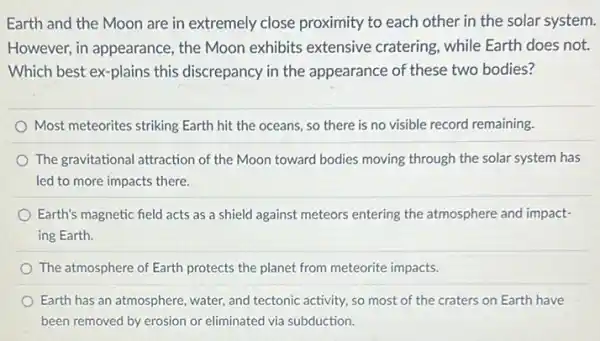 Earth and the Moon are in extremely close proximity to each other in the solar system.
However, in appearance , the Moon exhibits extensive cratering, while Earth does not.
Which best ex-plains this discrepancy in the appearance of these two bodies?
Most meteorites striking Earth hit the oceans, so there is no visible record remaining.
The gravitational attraction of the Moon toward bodies moving through the solar system has
led to more impacts there
Earth's magnetic field acts as a shield against meteors entering the atmosphere and impact-
ing Earth.
The atmosphere of Earth protects the planet from meteorite impacts.
Earth has an atmosphere water, and tectonic activity so most of the craters on Earth have
been removed by erosion or eliminated via subduction.