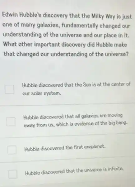 Edwin Hubble's discovery that the Milky Way is just
one of many galaxies fundamentally changed our
understanding of the universe and our place in it.
What other important discovery did Hubble make
that changed our understanding of the universe?
Hubble discovered that the Sun is at the center of
our solar system.
Hubble discovered that all galaxies are moving
away from us, which is evidence of the big bang.
Hubble discovered the first exoplanet.
Hubble discovered that the universe is infinite.