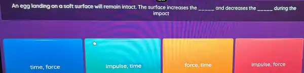 An egg landing on a soft surface will remain intact. The surface increases the __ and decreases the __ during the
impact
time, force
impulse, time
force, time
impulse, force