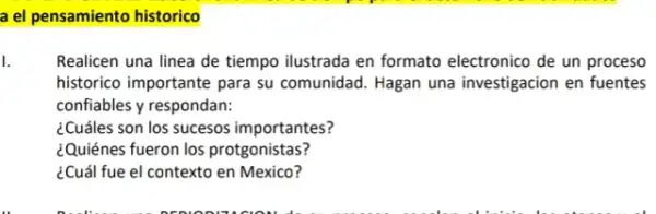 a el pensamiento historico
1.
Realicen una linea de tiempo ilustrada en formato electronico de un proceso
historico importante para su comunidad. Hagan una investigacion en fuentes
confiables y respondan:
¿Cuáles son los sucesos importantes?
¿Quiénes fueron los protgonistas?
¿Cuál fue el contexto en Mexico?