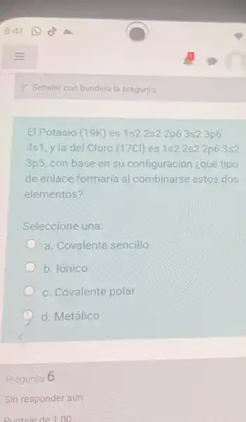 El Potasio (19K) es 1s2 2s2 2p6 3s23p6
4s1, y la del Cloro (17Cl) es 1s22s2 2p6 3s2
3p5, con base en su configuración ¿qué tipo
de enlace formaría al combinarse estos dos
elementos?
Seleccione una:
a. Covalente sencillo
b. Ionico
c. Covalente polar
d. Metálico
Pregunta 6
Sin responder aún
Puntaie de 1.00