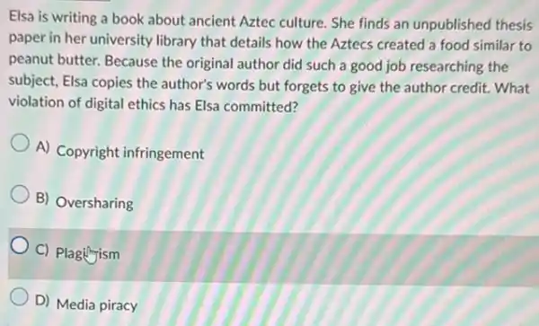 Elsa is writing a book about ancient Aztec culture. She finds an unpublished thesis
paper in her university library that details how the Aztecs created a food similar to
peanut butter. Because the original author did such a good job researching the
subject, Elsa copies the author's words but forgets to give the author credit. What
violation of digital ethics has Elsa committed?
A) Copyright infringement
B) Oversharing
C) Plagingism
D) Media piracy