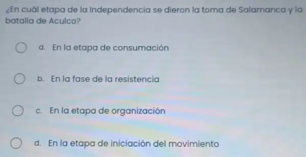 ¿En cuál etapa de la Independencia se dieron la toma de Salamanca y la
batalla de Aculco?
a. En la etapa de consumación
b. En la fase de la resistencia
c. En la etapa de organización
d. En la etapa de iniciación del movimiento