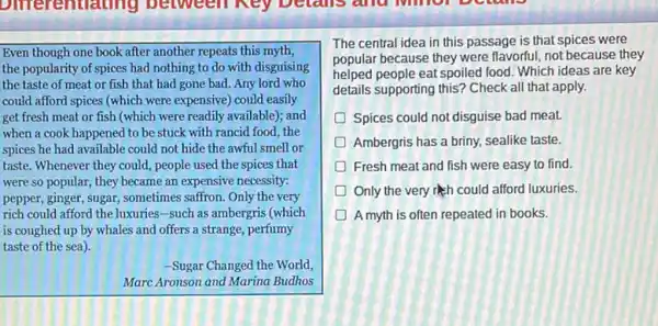 entrating between ney betails and
Even though one book after another repeats this myth,
the popularity of spices had nothing to do with disguising
the taste of meat or fish that had gone bad. Any lord who
could afford spices (which were expensive) could easily
get fresh meat or fish (which were readily available); and
when a cook happened to be stuck with rancid food, the
spices he had available could not hide the awful smell or
taste. Whenever they could,people used the spices that
were so popular, they became an expensive necessity:
pepper, ginger, sugar, sometimes saffron. Only the very
rich could afford the luxuries-such as ambergris (which
is coughed up by whales and offers a strange, perfumy
taste of the sea).
-Sugar Changed the World,
Marc Aronson and Marina Budhos
The central idea in this passage is that spices were
popular because they were flavorful, not because they
helped people eat spoiled food Which ideas are key
details supporting this? Check all that apply.
Spices could not disguise bad meat.
D Ambergris has a briny sealike taste.
Fresh meat and fish were easy to find.
D Only the very rish could afford luxuries.
A myth is often repeated in books.