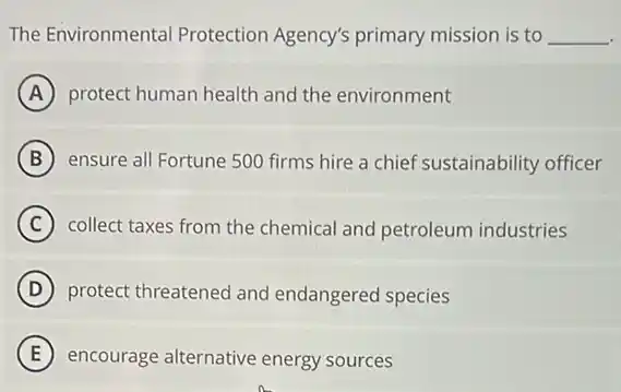 The Environmenta Protection Agency's primary mission is to __
A protect human health and the environment
B ensure all Fortune 500 firms hire a chief sustainability officer
C collect taxes from the chemical and petroleum industries
D protect threatened and endangered species
E encourage alternative energy sources