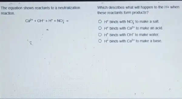 The equation shows reactants to a neutralization Which describes what will happen to the Hi-
reaction.
Ca^2++OH^-+H^++NO_(3)^-arrow 
Which describes what will happen to the H+ when
these reactants form products?
H^+ binds with NO_(3)^- to make a salt.
H^+ binds with Ca^2+ to make an acid.
H^+ binds with OH^- to make water.
H^+ binds with Ca^2+ to make a base.