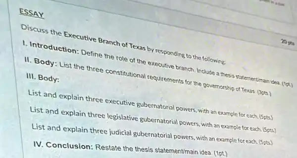 ESSAY
Discuss the Executive Branch of Texas by responding to the following:
1. Introduction: Define the role of the executive branch. Include a thesis statementiman idea. (1pt)
II. Body: List the three constitutional requirements for the governorship of Texas. (3pts.)
III. Body:
List and explain three executive gubernatorial powers with an example for each. (5pts.)
List and explain three legislative gubernatorial powers with an example for each. (5pts.)
List and explain three judicial gubernatorial powers with an example for each. (5pts.)
IV. Conclusion: Restate the thesis statement/main idea (1pt.)