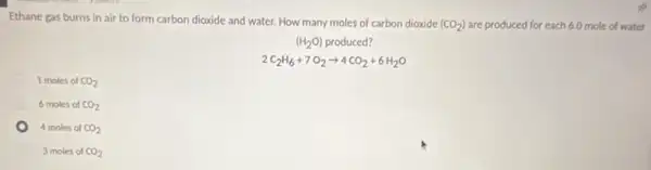 Ethane gas burns in air to form carbon dioxide and water. How many moles of carbon dioxide
(CO_(2)) are produced for each 6.0 mole of water
(H_(2)O) produced?
2C_(2)H_(6)+7O_(2)arrow 4CO_(2)+6H_(2)O
1 moles of CO_(2)
6 moles of CO_(2)
4 moles of CO_(2)
3 moles of CO_(2)