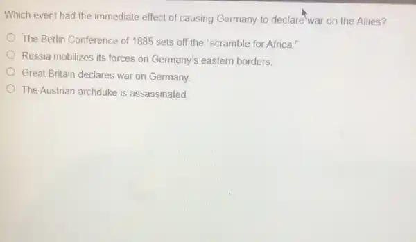 Which event had the immediate effect of causing Germany to declare-war on the Allies?
The Berlin Conference of 1885 sets off the "scramble for Africa."
Russia mobilizes its forces on Germany's eastern borders.
Great Britain declares war on Germany.
The Austrian archduke is assassinated.