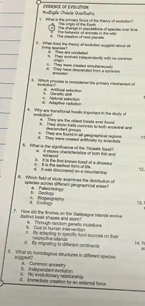 EVIDENCE OF EVOLUTION
Mumple Cholce Questiono
1. What is the primary focus of the theory of evolution?
The origin of the Earth
The change in populations of specles over time
The bohavior of animals in tho wild
d. The creation of now planets
2. What does the theory of evolution suggest about all
living spocies?
a. They aro unrelated
b.
They evolved Independently with no common
origin
c. They were created simultaneously
d. They have descended from common
ancestor
3. Which process is considered the primary mechanism of
evolution?
a. Artificial selection
b. Genotic drift
c. Natural selection
d. Adaptive radiation
4. Why are transitional fossils important in the study of
evolution?
a. They are the oldest fossils ever found
b. They show traits common to both ancestral and
descendant groups
c. They are found in all geographical regions
d. They were created artificially by scientists
5. What is the significance of the Tiktaalik fossil?
a.
It shows characteristics of both fish and
totrapod
b. It is the first known fossil of a dinosaur
c. It is the earliest form of life
d. It was discoverod on a mountaintop
6. Which field of study examines the distribution of
species across different geographical areas?
a. Paleontology
b.Geology
c. Biogeography
d.Ecology
7. How did the finches on the Galápagos Islands evolvo
distinct beak shapes and sizos?
a. Through random genetic mutations
b. Due to human intervention
c. By adapting to specific food sources on their
respective islands
d. By migrating to different continents
8. What do homologous structures in different species
suggest?
a. Common ancestry
b. Independent evolution
c. No evolutionary relationship
d. Immediate creation by an external force
12.
13.
14.n