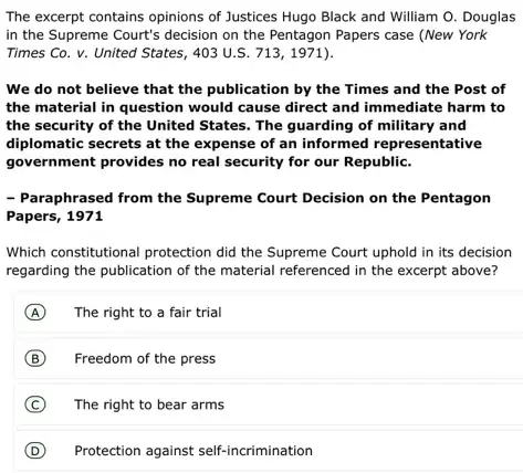 The excerpt contains opinions of Justices Hugo Black and William O.Douglas
in the Supreme Court's decision on the Pentagon Papers case (New York
Times Co. v. United States, 403 U.S. 713,1971)
We do not believe that the publication by the Times and the Post of
the material in question would cause direct and immediate harm to
the security of the United States. The guarding of military and
diplomatic secrets at the expense of an informed representative
government provides no real security for our Republic.
- Paraphrased from the Supreme Court Decision on the Pentagon
Which constitutional protection did the Supreme Court uphold in its decision
regarding the publication of the material referenced in the excerpt above?
The right to a fair trial
Freedom of the press
The right to bear arms
Protection against self-incrimination