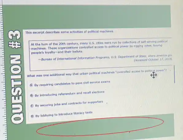 This excerpt describes some activities of poltical machines.
At the turn of the 20th century, many U.S. citios were run by collections of cell serving political
machines. These organizations controlled access to political power by ripping votes, buying
people's loyalty-and their ballots.
-Burewof Internations/Information Progroms, U.S. Department of State, share americe.go
faccessed Octoter 17, 2018
What was one additional way that urben poltical machines "controlled access to political power?
(1) By requiring condidates to pass civil service exams
By introducing referendum and recall elections
C Dy securing Jobs and contracts for supporters
(6) By lobbying to introduce literacy tests