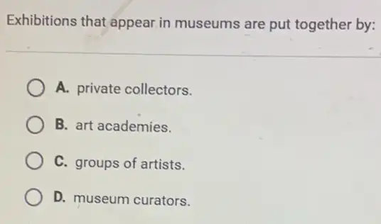 Exhibitions that appear in museums are put together by:
A. private collectors.
B. art academies.
C. groups of artists.
D. museum curators.